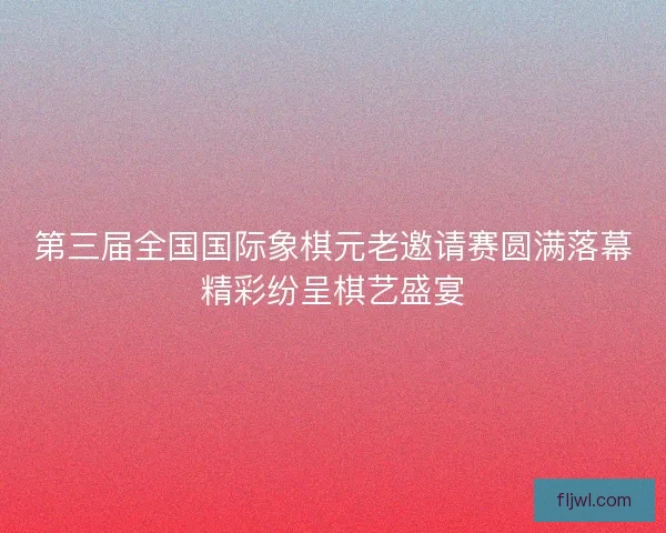 第三届全国国际象棋元老邀请赛圆满落幕精彩纷呈棋艺盛宴