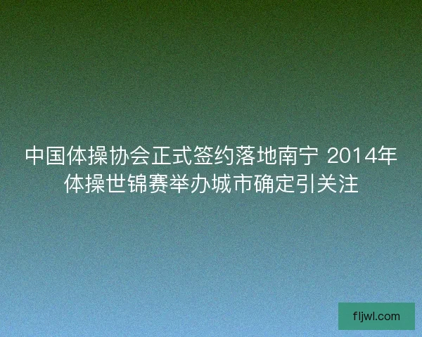 中国体操协会正式签约落地南宁 2014年体操世锦赛举办城市确定引关注