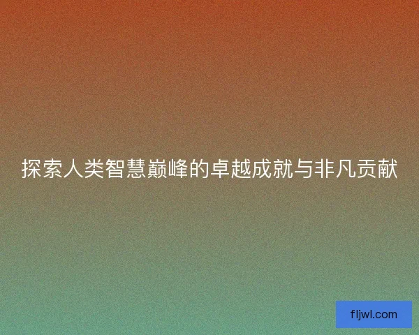探索人类智慧巅峰的卓越成就与非凡贡献